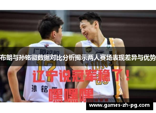 布朗与孙铭徽数据对比分析揭示两人赛场表现差异与优势 布朗与孙铭徽数据对比分析揭示两人赛场表现差异与优势