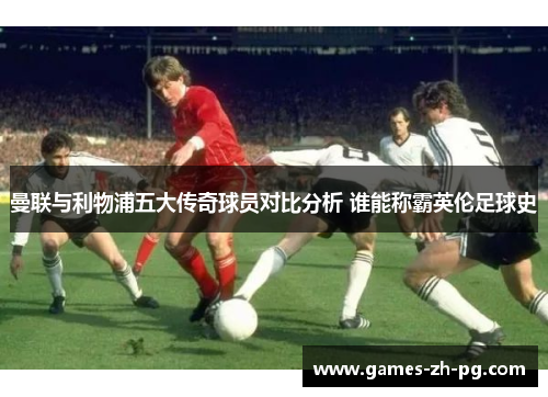 曼联与利物浦五大传奇球员对比分析 谁能称霸英伦足球史 曼联与利物浦五大传奇球员对比分析 谁能称霸英伦足球史