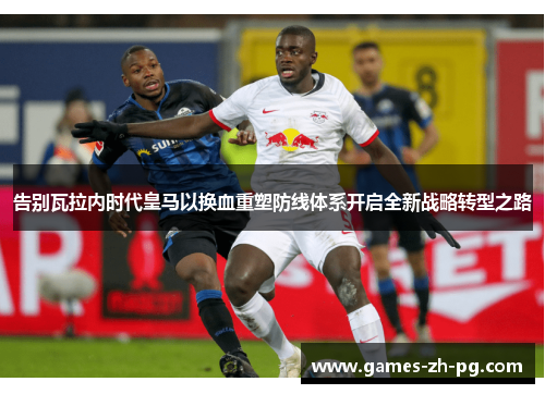 告别瓦拉内时代皇马以换血重塑防线体系开启全新战略转型之路 告别瓦拉内时代皇马以换血重塑防线体系开启全新战略转型之路