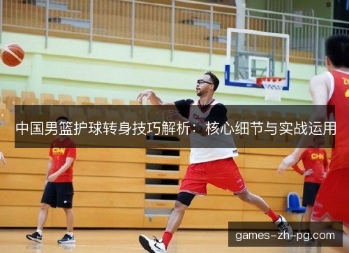 中国男篮护球转身技巧解析：核心细节与实战运用